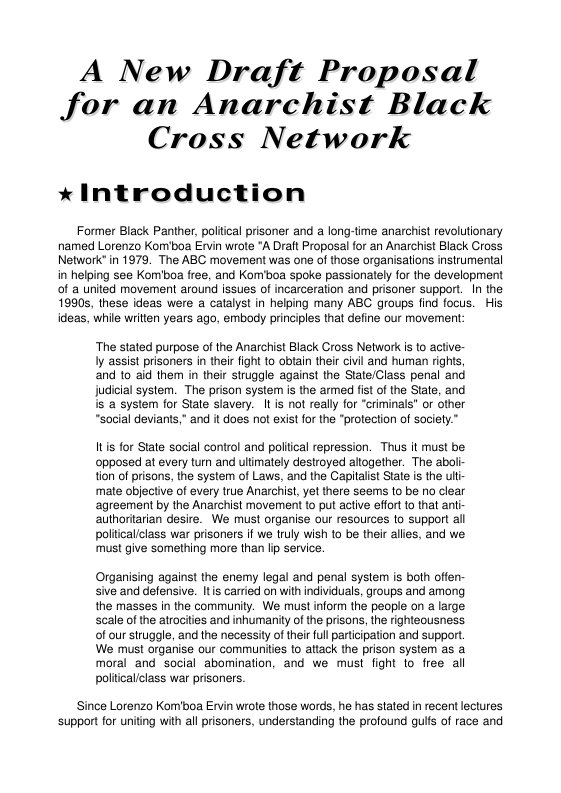 A New Draft Proposal Jor an Anarchist Black Cross Network * Introduction Former Black Panther, poliical prisoner and a long-time anarchist revolutionary named Lorenzo Komiboa Ervin wrote *A Draft Proposal for an Anarchist Black Cross Network’ in 1979. The ABC movement was one of those organisations instrumental in helping see Kom’boa free, and Kom’boa spoke passionately for the development of a united movement around issues of incarceraion and prisoner support. In the 1990s, these ideas were a catalyst in helping many ABC groups find focus. His ideas, while writien years ago, embody principles that define our movement ‘The stated purpose of the Anarchist Black Cross Network is to active- Iy assist prisoners in ther fight to obtain their civil and human rights, and o aid them in their struggle against the State/Class penal and Judicial system. The prison system s the armed fist of the State, and is a system for State slavery. It is not really for "criminals” or other “social deviants,” and it does not existfor the "protection of society.” Its for State social control and poliical repression. Thus it must be opposed at every turn and ultmately destroyed aftogether. The abolr tion of prisons, the system of Laws, and the Capilalist State s the ult mate objective of every true Anarchist, yet there seems (0 be no clear agreement by the Anarchist movement to put active effort to that antr authoritarian desire. We must organise our resources o support all politicallclass war prisoners if we truly wish 10 be their allies, and we must give something more than Ip service. Organising against the enemy legal and penal system is both offen- sive and defensive. It s carried on with individuals, groups and among the masses in the community. We must inform the people on a large scale of the atrocities and inhumanity of the prisons, the righteousness of our struggle, and the necessity of their ful partiipation and support We must organise our communities to altack the prison system as a moral and social abomination, and we must fight 1o free all politicallclass war prisoners. Since Lorenzo Kom’boa Ervin wrote those words, he has stated in recent lectures support for uniting with all prisoners, understanding the profound gults of race and